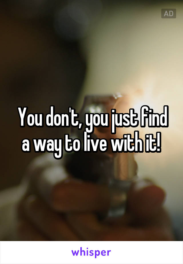 You don't, you just find a way to live with it! 