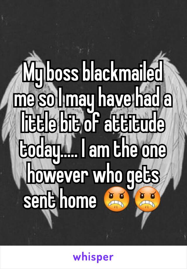 My boss blackmailed me so I may have had a little bit of attitude today..... I am the one however who gets sent home 😠😠