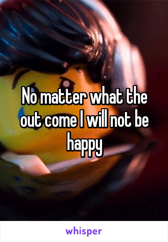 No matter what the out come I will not be happy