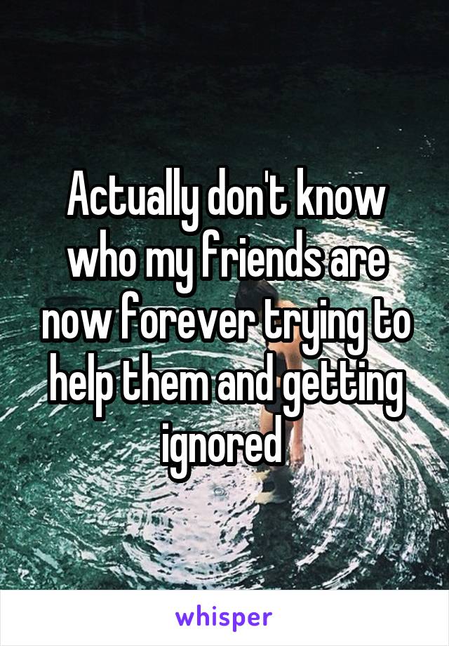 Actually don't know who my friends are now forever trying to help them and getting ignored 