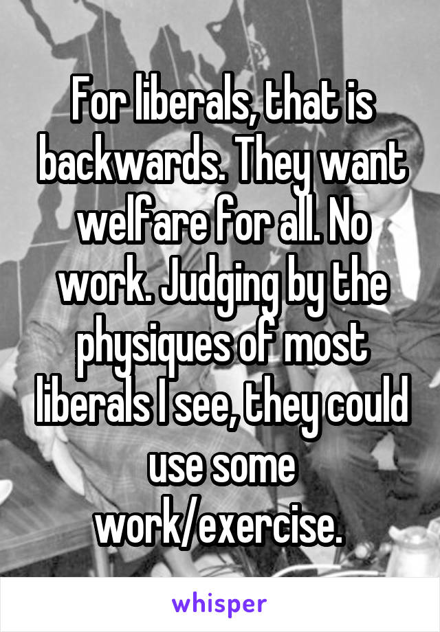 For liberals, that is backwards. They want welfare for all. No work. Judging by the physiques of most liberals I see, they could use some work/exercise. 