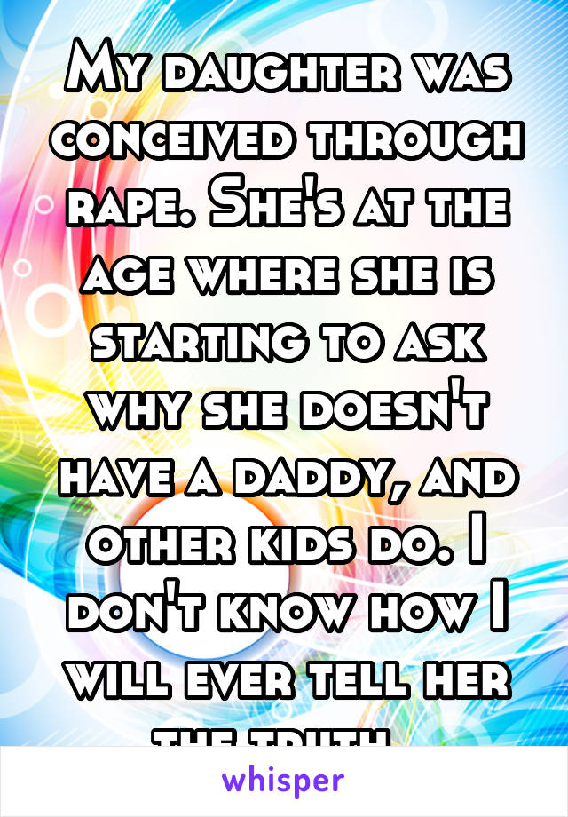 My daughter was conceived through rape. She's at the age where she is starting to ask why she doesn't have a daddy, and other kids do. I don't know how I will ever tell her the truth. 