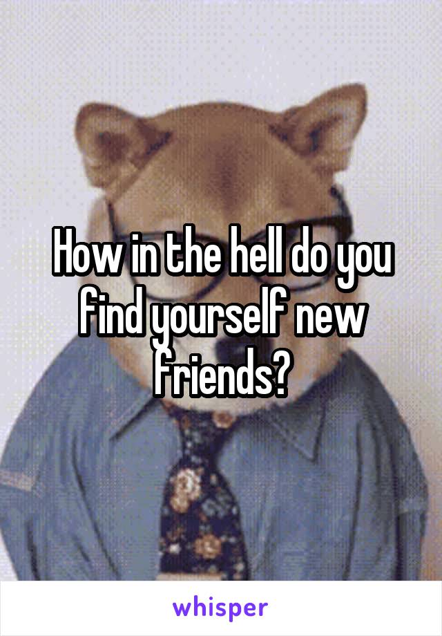 How in the hell do you find yourself new friends?