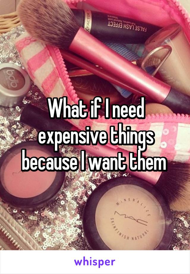 What if I need expensive things because I want them 