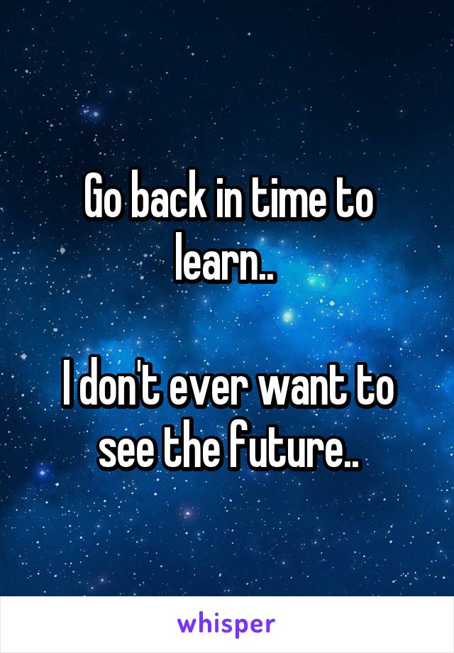 Go back in time to learn.. 

I don't ever want to see the future..