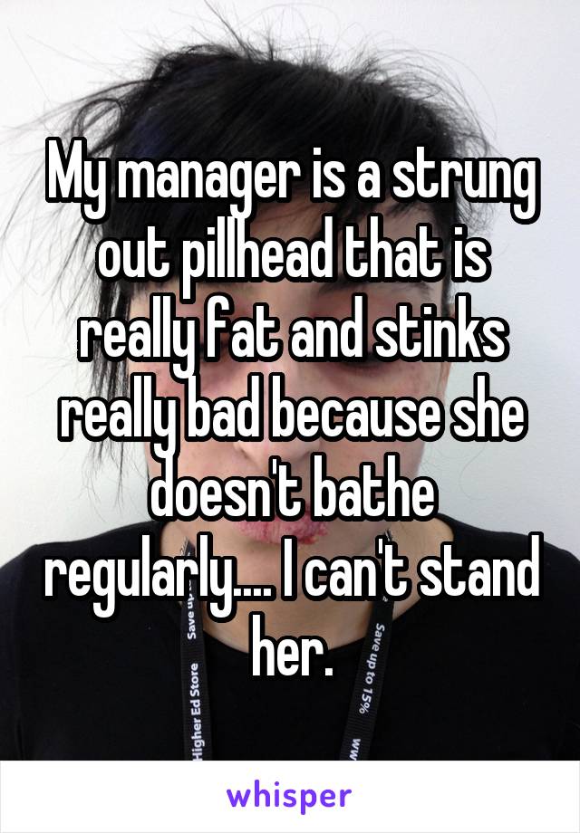 My manager is a strung out pillhead that is really fat and stinks really bad because she doesn't bathe regularly.... I can't stand her.