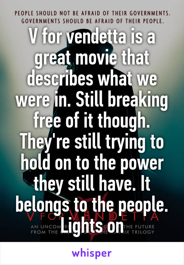 V for vendetta is a great movie that describes what we were in. Still breaking free of it though. They're still trying to hold on to the power they still have. It belongs to the people. Lights on