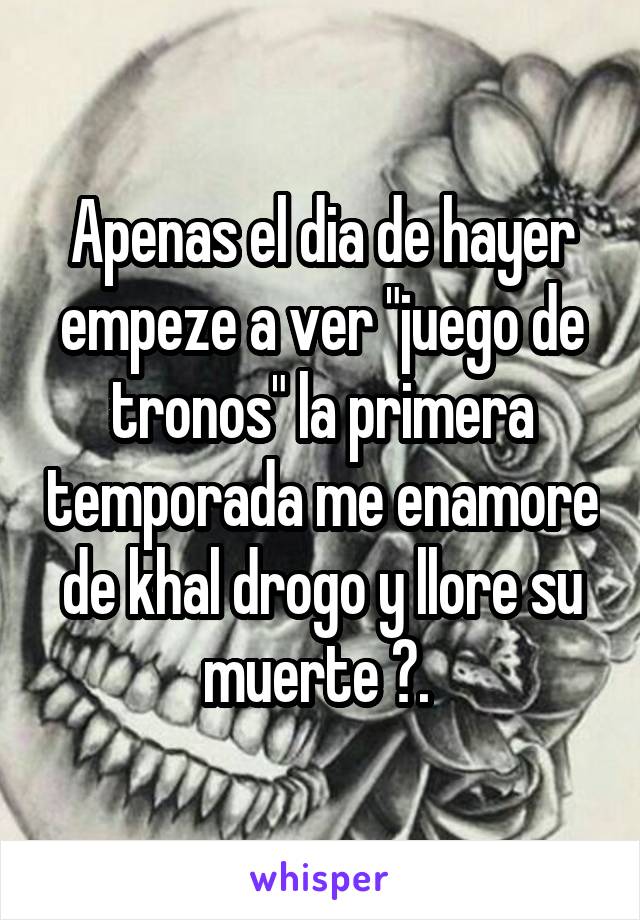 Apenas el dia de hayer empeze a ver "juego de tronos" la primera temporada me enamore de khal drogo y llore su muerte 😭. 