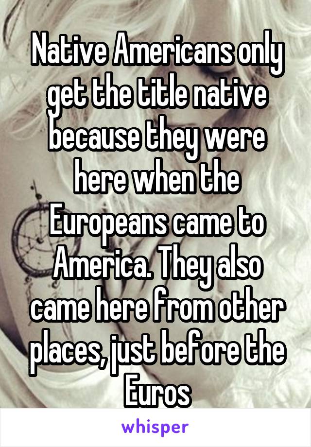 Native Americans only get the title native because they were here when the Europeans came to America. They also came here from other places, just before the Euros