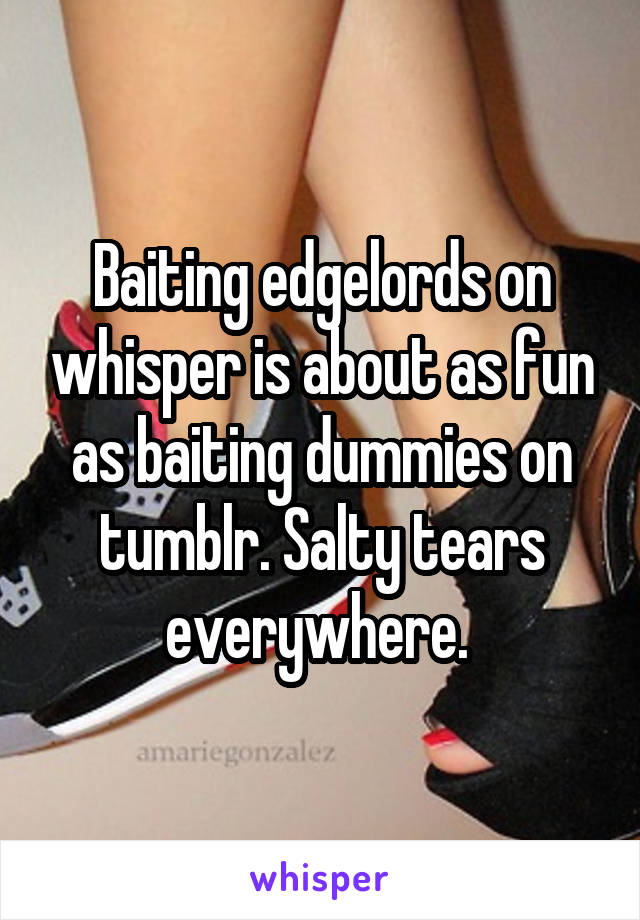 Baiting edgelords on whisper is about as fun as baiting dummies on tumblr. Salty tears everywhere. 