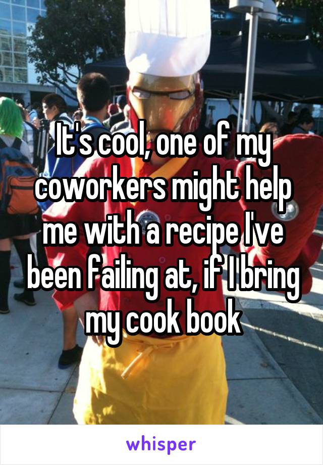 It's cool, one of my coworkers might help me with a recipe I've been failing at, if I bring my cook book