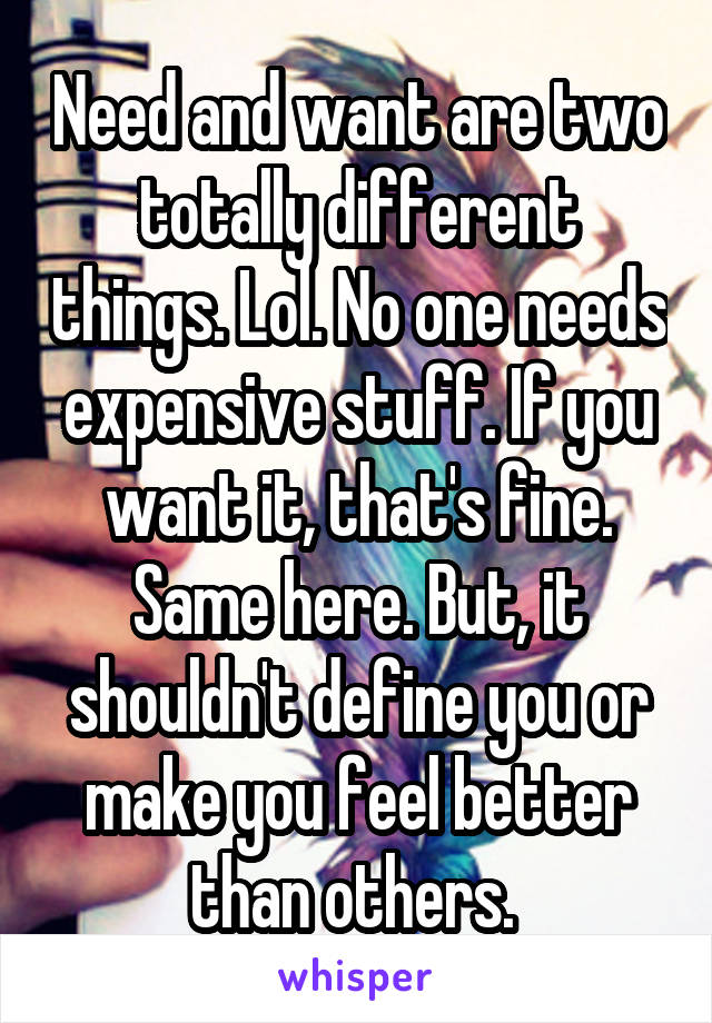 Need and want are two totally different things. Lol. No one needs expensive stuff. If you want it, that's fine. Same here. But, it shouldn't define you or make you feel better than others. 