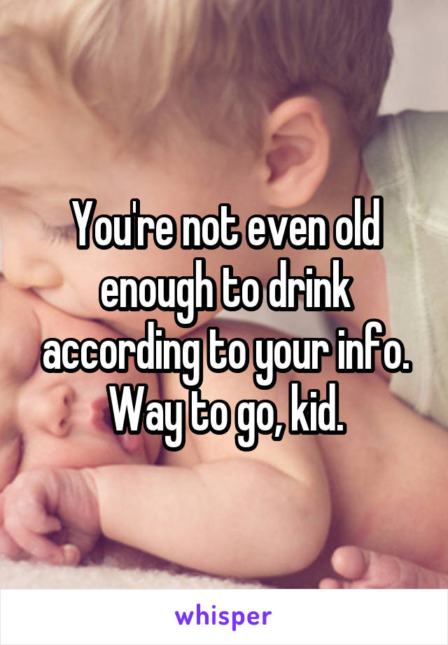 You're not even old enough to drink according to your info. Way to go, kid.