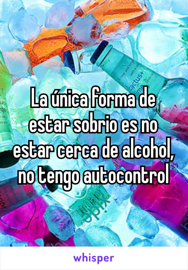 La única forma de estar sobrio es no estar cerca de alcohol, no tengo autocontrol