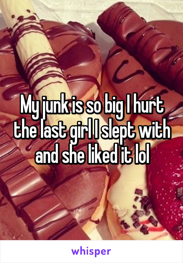 My junk is so big I hurt the last girl I slept with and she liked it lol