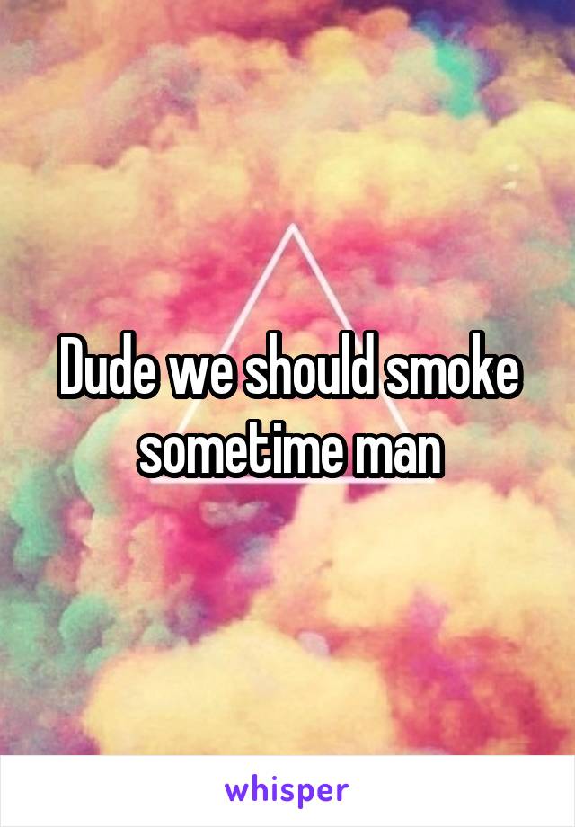 Dude we should smoke sometime man