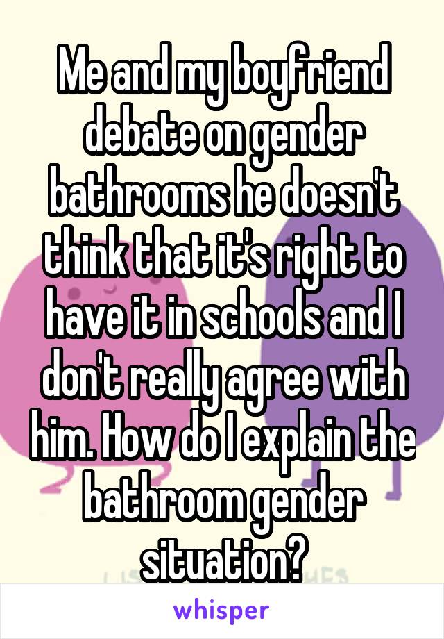 Me and my boyfriend debate on gender bathrooms he doesn't think that it's right to have it in schools and I don't really agree with him. How do I explain the bathroom gender situation?