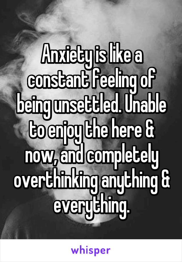 Anxiety is like a constant feeling of being unsettled. Unable to enjoy the here & now, and completely overthinking anything & everything.