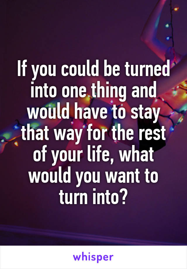 If you could be turned into one thing and would have to stay that way for the rest of your life, what would you want to turn into?