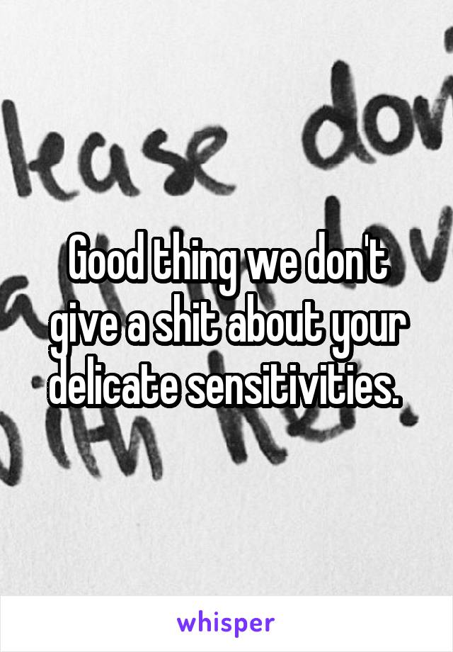 Good thing we don't give a shit about your delicate sensitivities. 