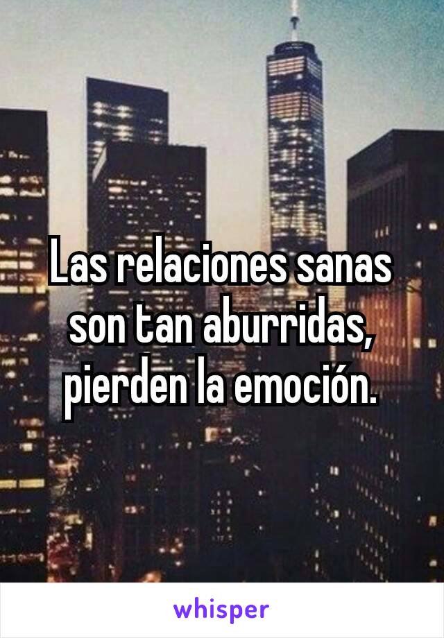 Las relaciones sanas son tan aburridas, pierden la emoción.