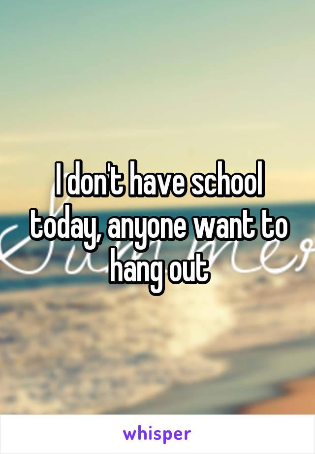 I don't have school today, anyone want to hang out