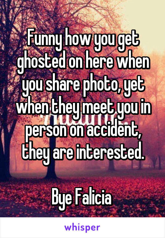 Funny how you get ghosted on here when you share photo, yet when they meet you in person on accident, they are interested.

Bye Falicia 