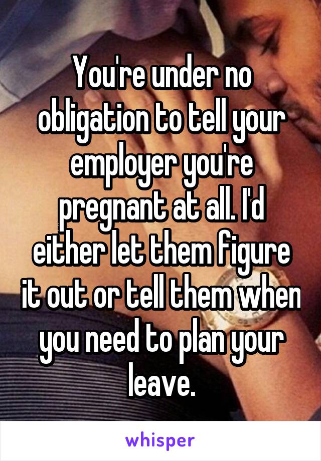 You're under no obligation to tell your employer you're pregnant at all. I'd either let them figure it out or tell them when you need to plan your leave.