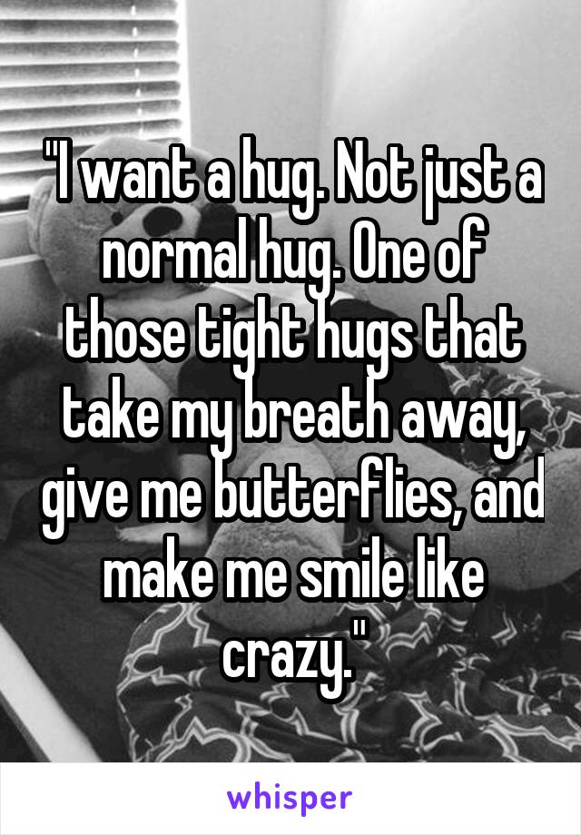 "I want a hug. Not just a normal hug. One of those tight hugs that take my breath away, give me butterflies, and make me smile like crazy."