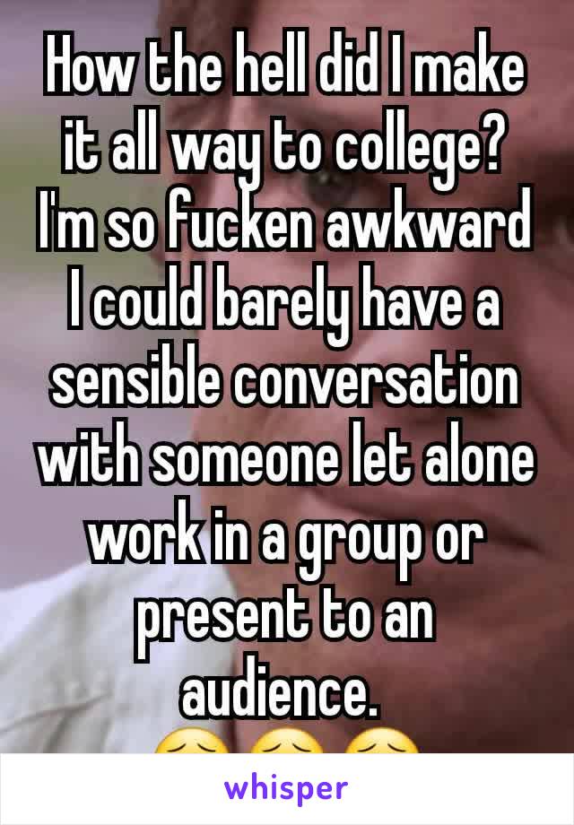 How the hell did I make it all way to college? I'm so fucken awkward I could barely have a sensible conversation with someone let alone work in a group or present to an audience. 
😣😣😣