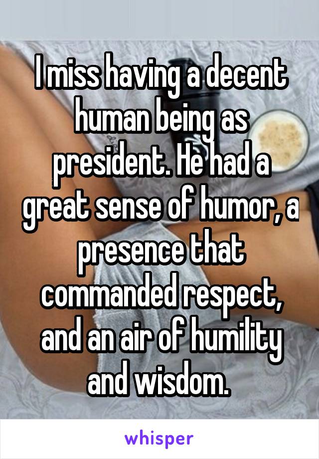 I miss having a decent human being as president. He had a great sense of humor, a presence that commanded respect, and an air of humility and wisdom. 