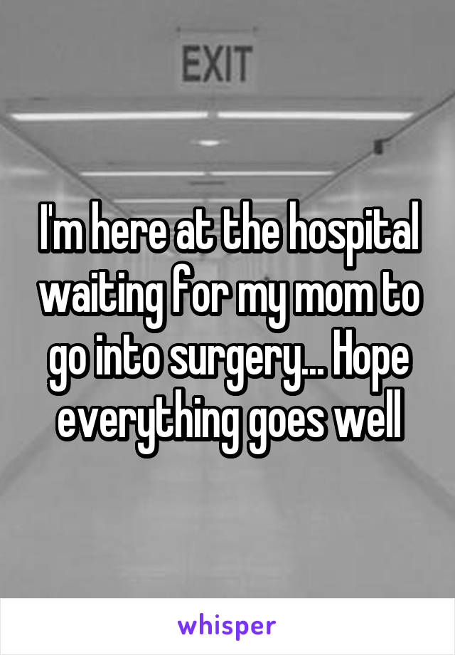 I'm here at the hospital waiting for my mom to go into surgery... Hope everything goes well