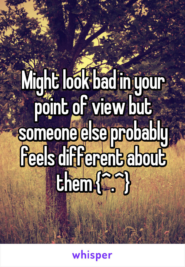 Might look bad in your point of view but someone else probably feels different about them {^.^}