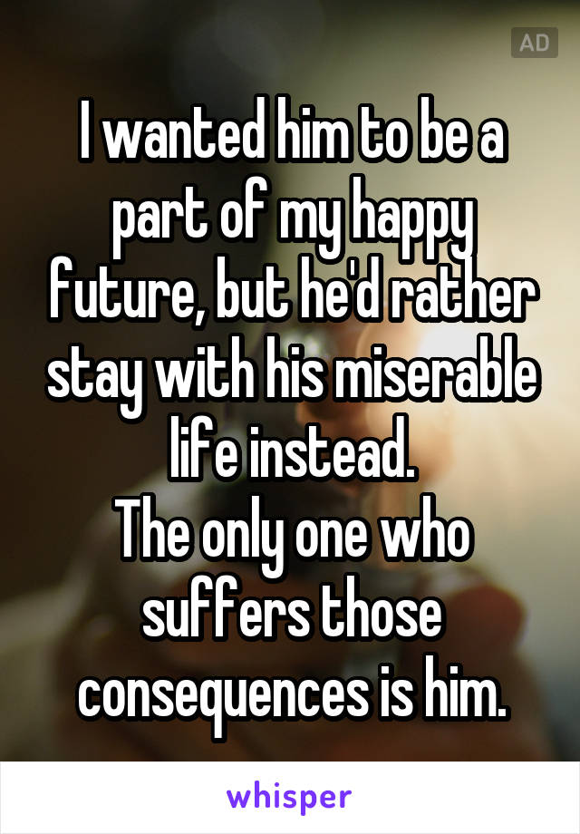 I wanted him to be a part of my happy future, but he'd rather stay with his miserable life instead.
The only one who suffers those consequences is him.