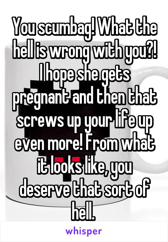 You scumbag! What the hell is wrong with you?! I hope she gets pregnant and then that screws up your life up even more! From what it looks like, you deserve that sort of hell. 