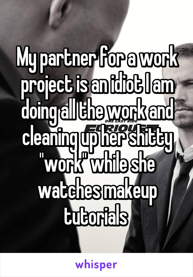 My partner for a work project is an idiot I am doing all the work and cleaning up her shitty "work" while she watches makeup tutorials 