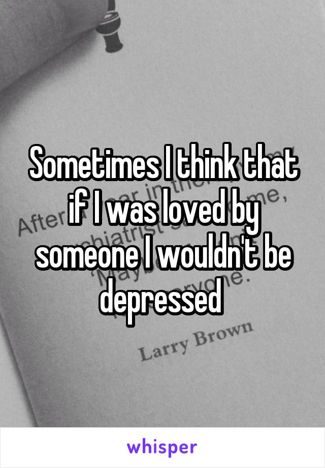 Sometimes I think that if I was loved by someone I wouldn't be depressed 