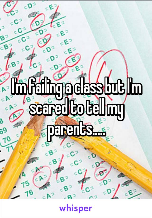 I'm failing a class but I'm scared to tell my parents.....