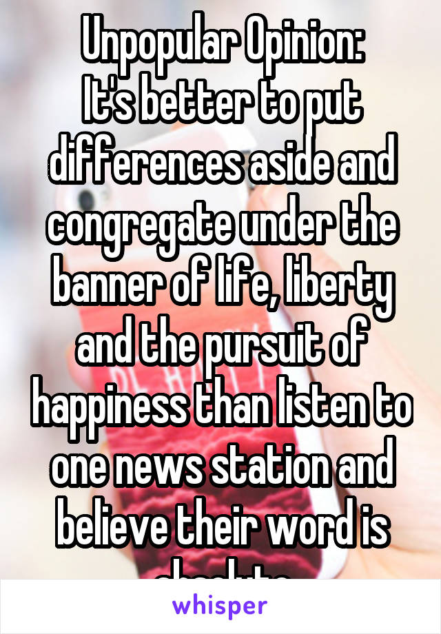 Unpopular Opinion:
It's better to put differences aside and congregate under the banner of life, liberty and the pursuit of happiness than listen to one news station and believe their word is absolute