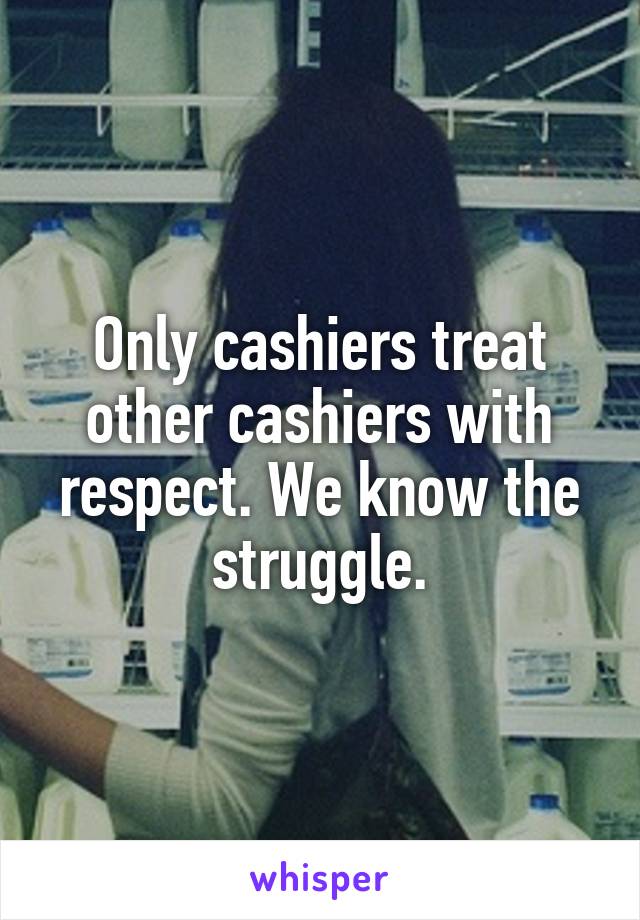 Only cashiers treat other cashiers with respect. We know the struggle.