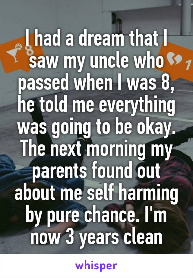 I had a dream that I saw my uncle who passed when I was 8, he told me everything was going to be okay. The next morning my parents found out about me self harming by pure chance. I'm now 3 years clean