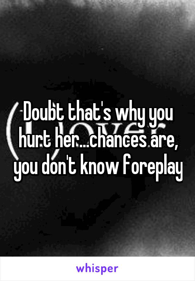 Doubt that's why you hurt her...chances are, you don't know foreplay