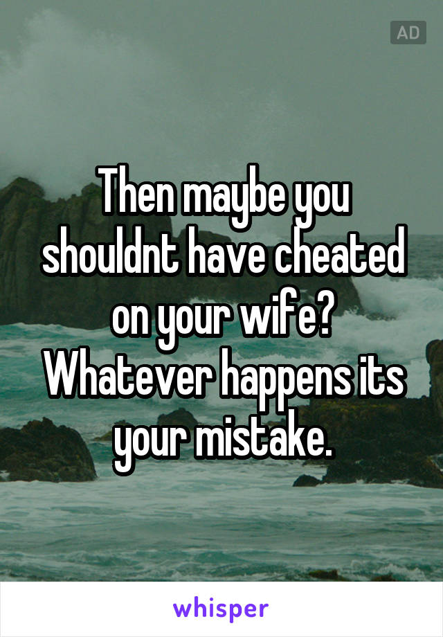 Then maybe you shouldnt have cheated on your wife? Whatever happens its your mistake.