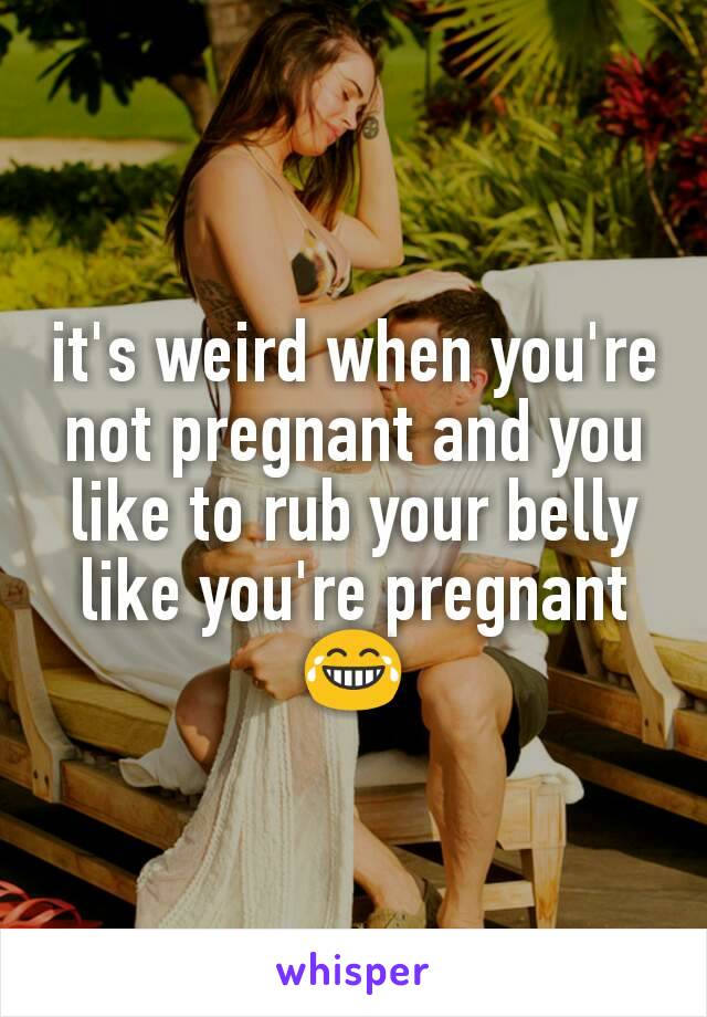 it's weird when you're not pregnant and you like to rub your belly like you're pregnant 😂