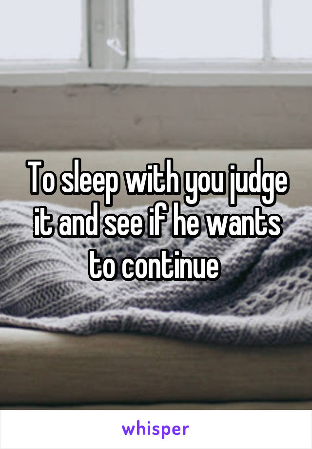 To sleep with you judge it and see if he wants to continue 