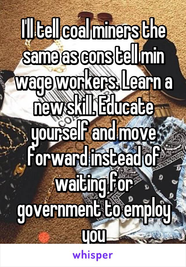 I'll tell coal miners the same as cons tell min wage workers. Learn a new skill. Educate yourself and move forward instead of waiting for government to employ you