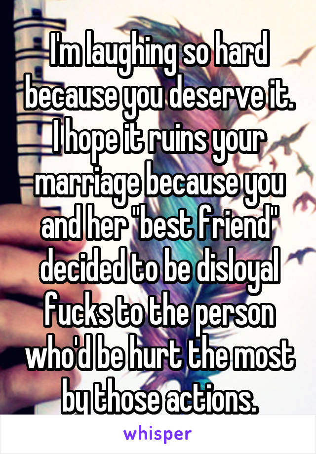 I'm laughing so hard because you deserve it. I hope it ruins your marriage because you and her "best friend" decided to be disloyal fucks to the person who'd be hurt the most by those actions.