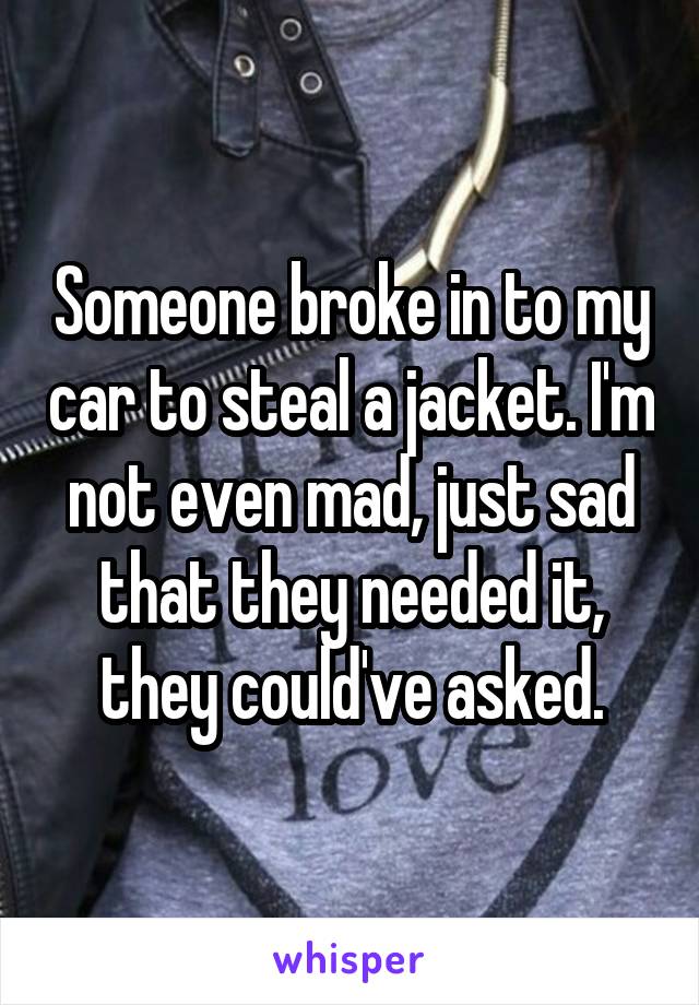 Someone broke in to my car to steal a jacket. I'm not even mad, just sad that they needed it, they could've asked.