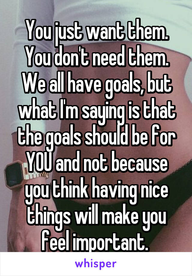 You just want them. You don't need them. We all have goals, but what I'm saying is that the goals should be for YOU and not because you think having nice things will make you feel important. 