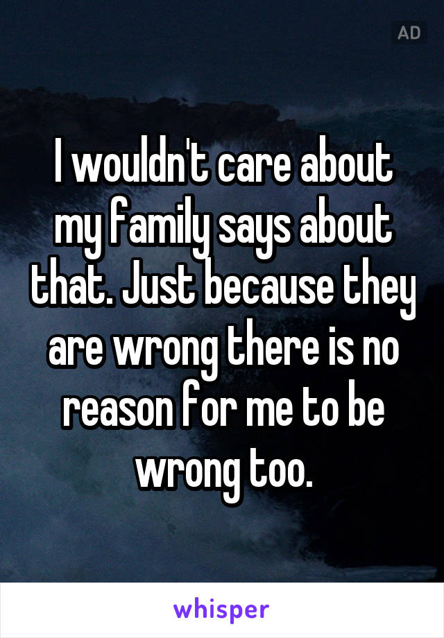 I wouldn't care about my family says about that. Just because they are wrong there is no reason for me to be wrong too.